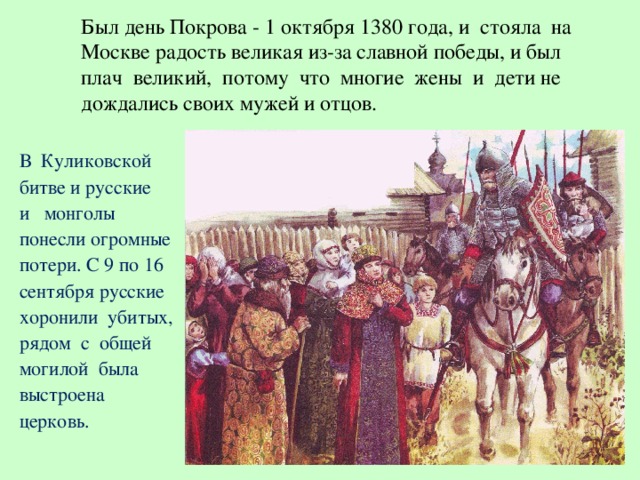 Был день Покрова - 1 октября 1380 года, и стояла на  Москве радость великая из-за славной победы, и был  плач великий, потому что многие жены и дети не  дождались своих мужей и отцов.   В Куликовской битве и русские и монголы понесли огромные потери. С 9 по 16 сентября русские хоронили убитых, рядом с общей могилой была выстроена церковь.