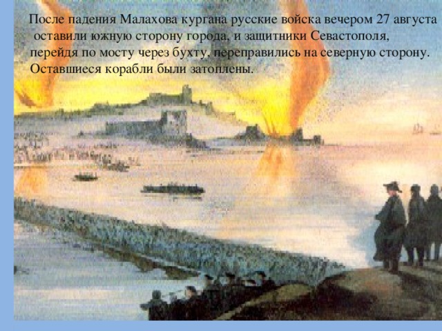 После падения Малахова кургана русские войска вечером 27 августа оставили южную сторону города, и защитники Севастополя, перейдя по мосту через бухту, переправились на северную сторону. Оставшиеся корабли были затоплены.