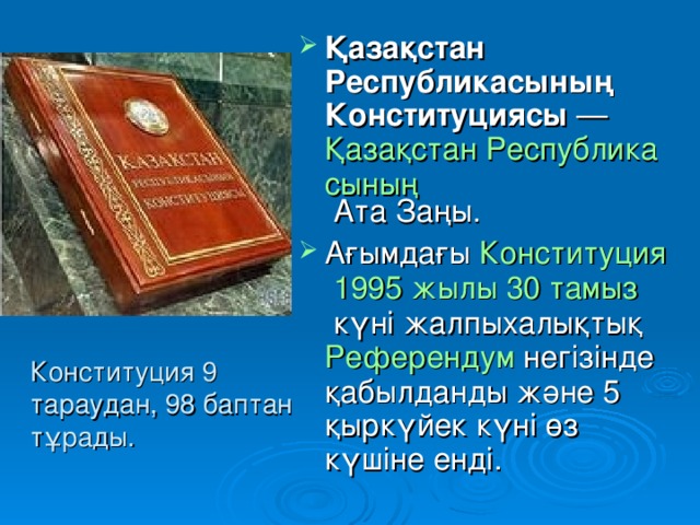 Қазақстан Республикасының Конституциясы  —  Қазақстан Республикасының  Ата Заңы. Ағымдағы  Конституция   1995 жылы   30 тамыз  күні жалпыхалықтық Референдум  негізінде қабылданды және 5 қыркүйек күні өз күшіне енді. 