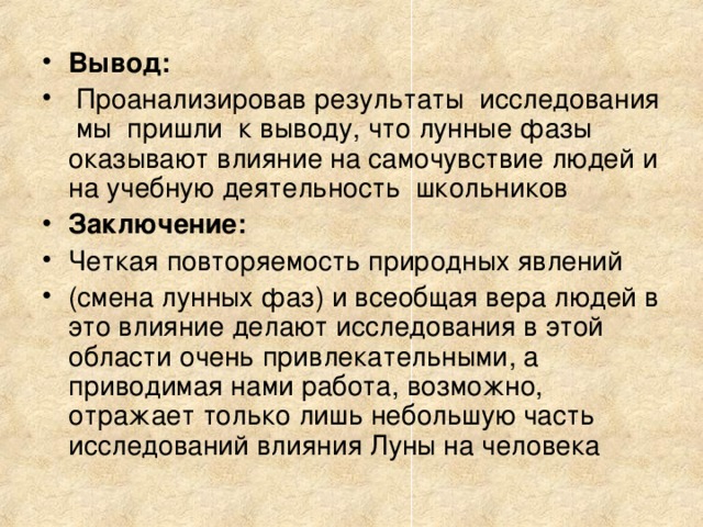 Вывод:  Проанализировав результаты исследования мы пришли к выводу, что лунные фазы оказывают влияние на самочувствие людей и на учебную деятельность школьников Заключение: Четкая повторяемость природных явлений (смена лунных фаз) и всеобщая вера людей в это влияние делают исследования в этой области очень привлекательными, а приводимая нами работа, возможно, отражает только лишь небольшую часть исследований влияния Луны на человека