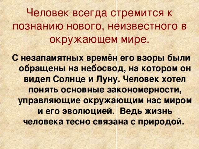 Человек всегда стремится к познанию нового, неизвестного в окружающем мире. С незапамятных времён его взоры были обращены на небосвод, на котором он видел Солнце и Луну. Человек хотел понять основные закономерности, управляющие окружающим нас миром и его эволюцией. Ведь жизнь человека тесно связана с природой.