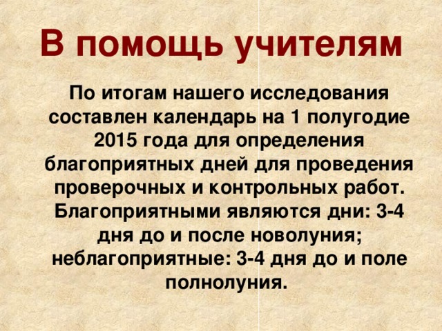 В помощь учителям   По итогам нашего исследования составлен календарь на 1 полугодие 2015 года для определения благоприятных дней для проведения проверочных и контрольных работ.  Благоприятными являются дни: 3-4 дня до и после новолуния; неблагоприятные: 3-4 дня до и поле полнолуния.