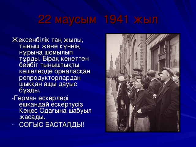 22 маусым 1941 жыл Жексенбілік таң жылы, тыныш және күннің нұрына шомылып тұрды. Бірақ кенеттен бейбіт тыныштықты көшелерде орналасқан репродукторлардан шыққан ащы дауыс бұзды. -Герман әскерлері ешқандай ескертусіз Кеңес Одағына шабуыл жасады.