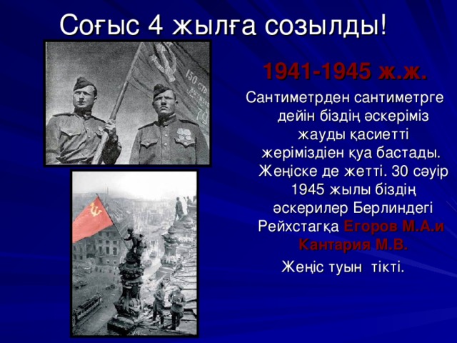 Соғыс 4 жылға созылды! 1941-1945 ж.ж. Сантиметрден сантиметрге дейін біздің әскеріміз жауды қасиетті жеріміздіен қуа бастады. Жеңіске де жетті. 30 сәуір 1945 жылы біздің әскерилер Берлиндегі Рейхстагқа Егоров М.А.и Кантария М.В. Жеңіс туын тікті.