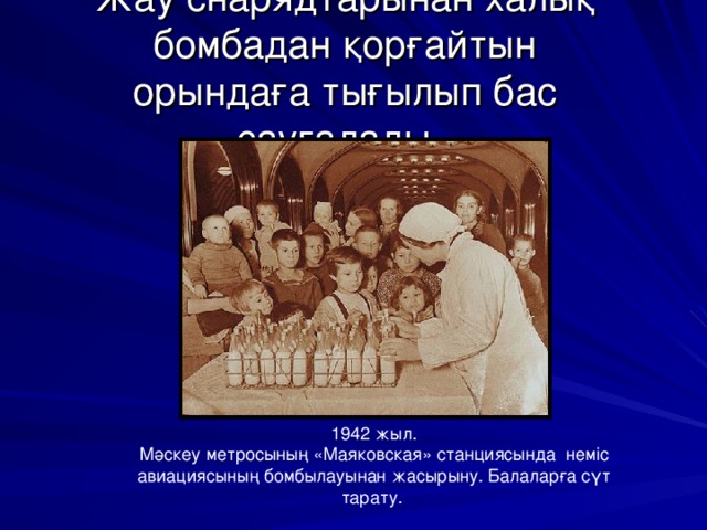 Жау снарядтарынан халық бомбадан қорғайтын орындаға тығылып бас сауғалады. 1942 жыл. Мәскеу метросының «Маяковская» станциясында неміс авиациясының бомбылауынан жасырыну. Балаларға сүт тарату.