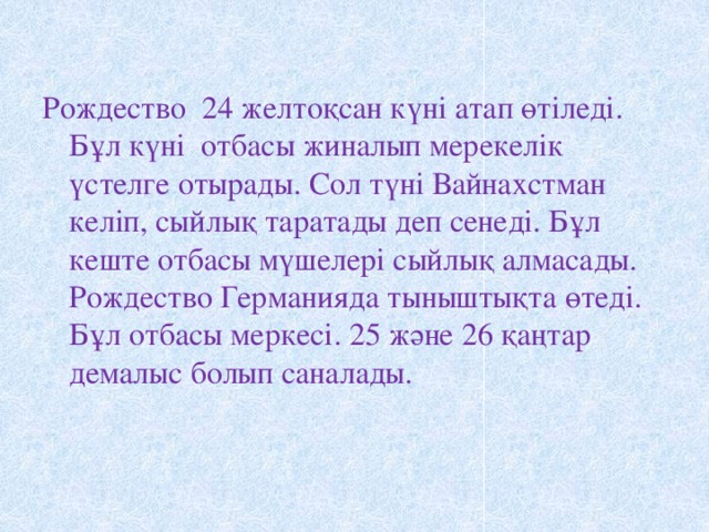 Рождество 24 желтоқсан күні атап өтіледі. Бұл күні отбасы жиналып мерекелік үстелге отырады. Сол түні Вайнахстман келіп, сыйлық таратады деп сенеді. Бұл кеште отбасы мүшелері сыйлық алмасады. Рождество Германияда тыныштықта өтеді. Бұл отбасы меркесі. 25 және 26 қаңтар демалыс болып саналады.