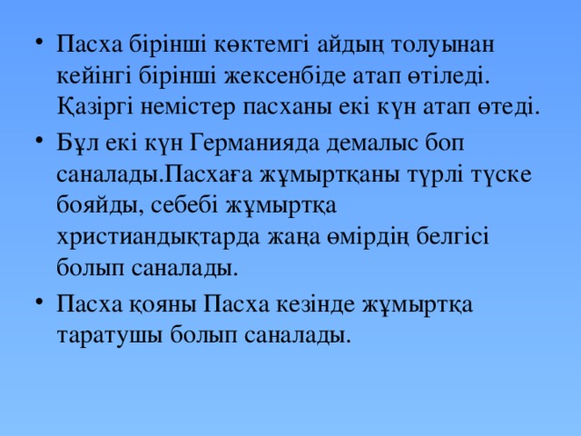 Пасха бірінші көктемгі айдың толуынан кейінгі бірінші жексенбіде атап өтіледі. Қазіргі немістер пасханы екі күн атап өтеді. Бұл екі күн Германияда демалыс боп саналады.Пасхаға жұмыртқаны түрлі түске бояйды, себебі жұмыртқа христиандықтарда жаңа өмірдің белгісі болып саналады. Пасха қояны Пасха кезінде жұмыртқа таратушы болып саналады.