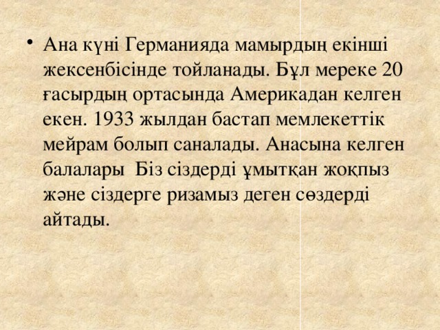 Ана күні Германияда мамырдың екінші жексенбісінде тойланады. Бұл мереке 20 ғасырдың ортасында Америкадан келген екен. 1933 жылдан бастап мемлекеттік мейрам болып саналады. Анасына келген балалары Біз сіздерді ұмытқан жоқпыз және сіздерге ризамыз деген сөздерді айтады.