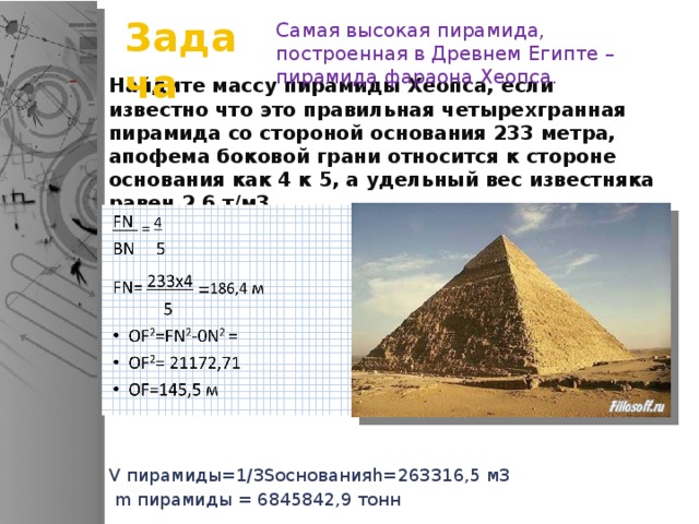 Задача Самая высокая пирамида, построенная в Древнем Египте – пирамида фараона Хеопса. Найдите массу пирамиды Хеопса, если известно что это правильная четырехгранная пирамида со стороной основания 233 метра, апофема боковой грани относится к стороне основания как 4 к 5, а удельный вес известняка равен 2,6 т/м3 V пирамиды=1/3Sоснованияh=263316,5 м3  m пирамиды = 6845842,9 тонн