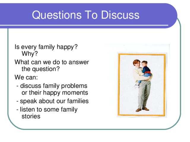 Questions To Discuss Is every family happy ? Why ? What can we do to answer the question ? We can :  - discuss family problems or their happy moments  - speak about our families  - listen to some family stories