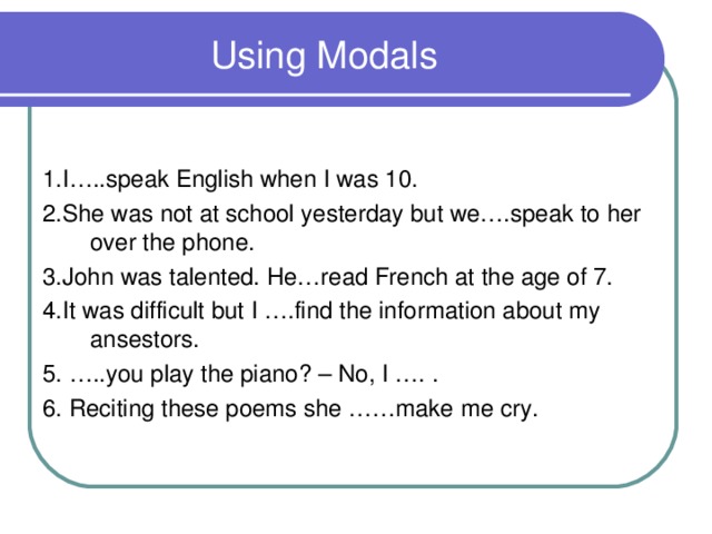 Using Modals 1.I…..speak English when I was 10. 2.She was not at school yesterday but we….speak to her over the phone. 3.John was talented. He…read French at the age of 7. 4.It was difficult but I ….find the information about my ansestors. 5. …..you play the piano? – No , I …. . 6. Reciting these poems she ……make me cry.