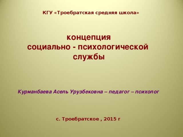 КГУ «Троебратская средняя школа»     концепция  социально - психологической  службы     Курманбаева Асель Урузбековна – педагог – психолог      с. Троебратское , 2015 г