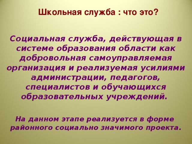 Школьная служба : что это?  Социальная служба, действующая в системе образования области как добровольная самоуправляемая организация и реализуемая усилиями администрации, педагогов, специалистов и обучающихся образовательных учреждений.  На данном этапе реализуется в форме районного социально значимого проекта.