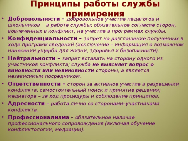 Принципы работы службы примирения Добровольности – добровольное участие педагогов и школьников в работе службы; обязательное согласие сторон, вовлеченных в конфликт, на участие в программах службы. Конфиденциальности – запрет на разглашение полученных в ходе программ сведений (исключение – информация о возможном нанесении ущерба для жизни, здоровья и безопасности). Нейтральности – запрет вставать на сторону одного из участников конфликта; служба не выясняет вопрос о виновности или невиновности стороны, а является независимым посредником. Ответственности – сторон за активное участие в разрешении конфликта, самостоятельный поиск и принятие решения; медиатора – за ход процедуры и соблюдение принципов. Адресности – работа лично со сторонами–участниками конфликта. Профессионализма  – обязательное наличие профессионального сопровождения (включая обучение конфликтологии, медиации).