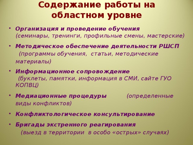 Содержание работы на областном уровне Организация и проведение обучения    (семинары, тренинги, профильные смены, мастерские) Методическое обеспечение деятельности РШСП  (программы обучения, статьи, методические материалы) Информационное сопровождение  (буклеты, памятки, информация в СМИ, сайте ГУО КОПВЦ) Медиационные процедуры     (определенные виды конфликтов) Конфликтологическое консультирование Бригады экстренного реагирования  (выезд в территории в особо «острых» случаях)