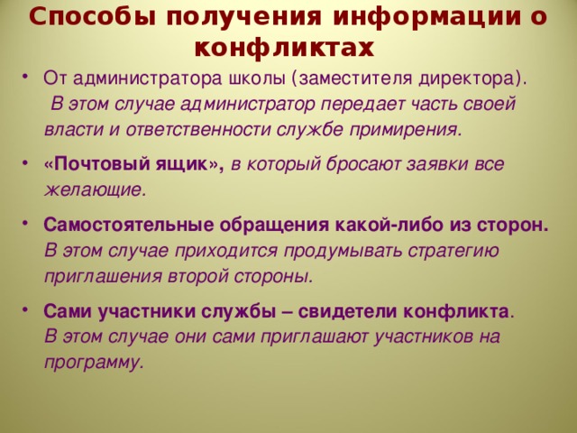 Способы получения информации о конфликтах От администратора школы ( заместителя директора ). В этом случае администратор передает часть своей власти и ответственности службе примирения. «Почтовый ящик», в который бросают заявки все желающие. Самостоятельные обращения какой-либо из сторон. В этом случае приходится продумывать стратегию приглашения второй стороны. Сами участники службы – свидетели конфликта . В этом случае они сами приглашают участников на программу.