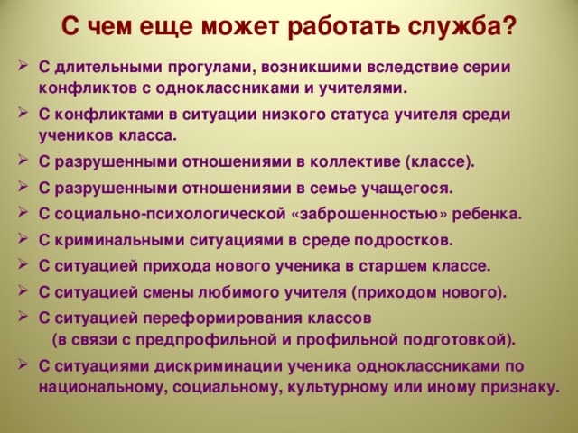 С чем еще может работать служба?   С длительными прогулами, возникшими вследствие серии конфликтов с одноклассниками и учителями. С конфликтами в ситуации низкого статуса учителя среди учеников класса. С разрушенными отношениями в коллективе (классе). С разрушенными отношениями в семье учащегося. С социально-психологической «заброшенностью» ребенка. С криминальными ситуациями в среде подростков. С ситуацией прихода нового ученика в старшем классе. С ситуацией смены любимого учителя (приходом нового). С ситуацией переформирования классов    (в связи с предпрофильной и профильной подготовкой). С ситуациями дискриминации ученика одноклассниками по национальному, социальному, культурному или иному признаку.