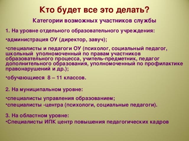 Кто будет все это делать? Категории возможных участников службы  1. На уровне отдельного образовательного учреждения:  администрация ОУ (директор, завуч);  специалисты и педагоги ОУ (психолог, социальный педагог, школьный уполномоченный по правам участников образовательного процесса, учитель-предметник, педагог дополнительного образования, уполномоченный по профилактике правонарушений и др.);  обучающиеся 8 – 11 классов.  2. На муниципальном уровне:  специалисты управления образованием; специалисты -центра (психологи, социальные педагоги).  3. На областном уровне: