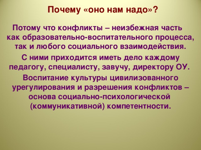 Почему «оно нам надо»? Потому что конфликты – неизбежная часть как образовательно-воспитательного процесса, так и любого социального взаимодействия. С ними приходится иметь дело каждому педагогу, специалисту, завучу, директору ОУ. Воспитание культуры цивилизованного урегулирования и разрешения конфликтов – основа социально-психологической (коммуникативной) компетентности.