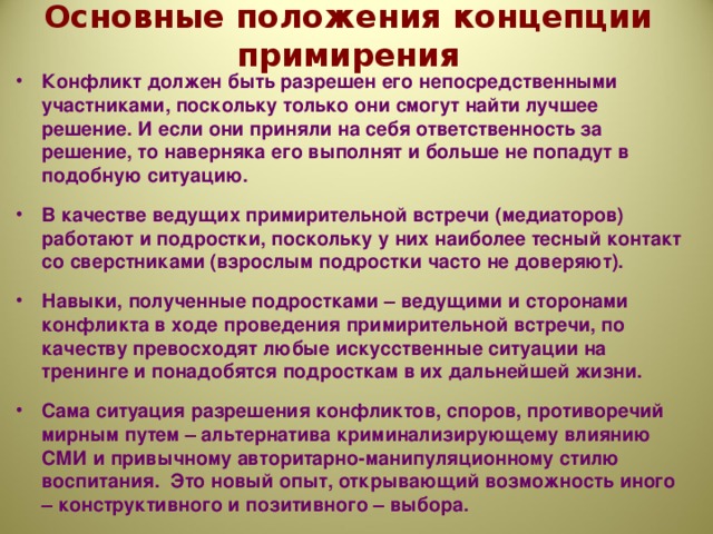 Основные положения концепции примирения Конфликт должен быть разрешен его непосредственными участниками, поскольку только они смогут найти лучшее решение. И если они приняли на себя ответственность за решение, то наверняка его выполнят и больше не попадут в подобную ситуацию.  В качестве ведущих примирительной встречи (медиаторов) работают и подростки, поскольку у них наиболее тесный контакт со сверстниками (взрослым подростки часто не доверяют).  Навыки, полученные подростками – ведущими и сторонами конфликта в ходе проведения примирительной встречи, по качеству превосходят любые искусственные ситуации на тренинге и понадобятся подросткам в их дальнейшей жизни.