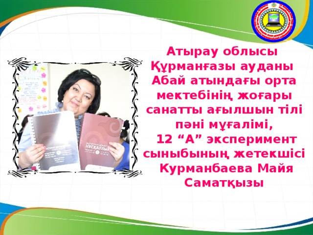 Атырау облысы  Құрманғазы ауданы  Абай атындағы орта мектебінің жоғары санатты ағылшын тілі пәні мұғалімі,  12 “А” эксперимент сыныбының жетекшісі  Курманбаева Майя Саматқызы