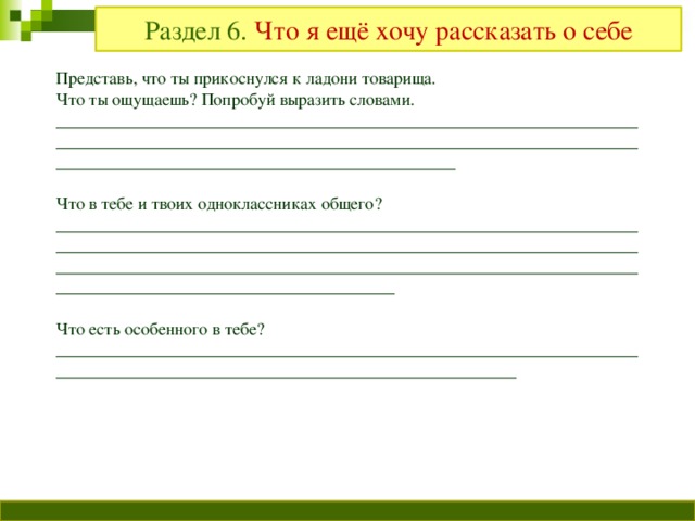 Раздел 6. Что я ещё хочу рассказать о себе Представь, что ты прикоснулся к ладони товарища. Что ты ощущаешь? Попробуй выразить словами. ____________________________________________________________________________________________________________________________________________________________________________________ Что в тебе и твоих одноклассниках общего? ________________________________________________________________________________________________________________________________________________________________________________________________________________________________________________ Что есть особенного в тебе? ________________________________________________________________________________________________________________________