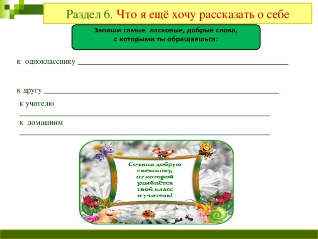 Раздел 6. Что я ещё хочу рассказать о себе к однокласснику _____________________________________________________ к другу ___________________________________________________________ к учителю _______________________________________________________________ к домашним _______________________________________________________________