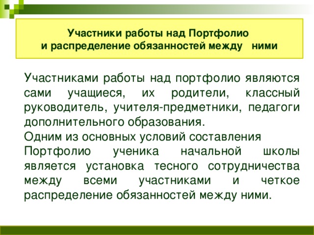 Участники работы над Портфолио и распределение обязанностей между ними Участниками работы над портфолио являются сами учащиеся, их родители, классный руководитель, учителя-предметники, педагоги дополнительного образования. Одним из основных условий составления Портфолио ученика начальной школы является установка тесного сотрудничества между всеми участниками и четкое распределение обязанностей между ними.