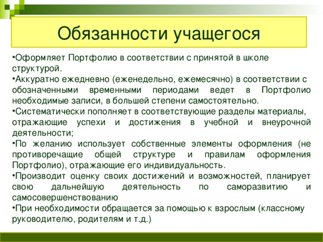 Обязанности учащегося Оформляет Портфолио в соответствии с принятой в школе структурой. Аккуратно ежедневно (еженедельно, ежемесячно) в соответствии с обозначенными временными периодами ведет в Портфолио необходимые записи, в большей степени самостоятельно. Систематически пополняет в соответствующие разделы материалы, отражающие успехи и достижения в учебной и внеурочной деятельности; По желанию использует собственные элементы оформления (не противоречащие общей структуре и правилам оформления Портфолио), отражающие его индивидуальность. Производит оценку своих достижений и возможностей, планирует свою дальнейшую деятельность по саморазвитию и самосовершенствованию При необходимости обращается за помощью к взрослым (классному руководителю, родителям и т.д.)