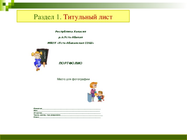 Раздел 1. Титульный лист Республика Хакасия р.п.Усть-Абакан МБОУ «Усть-Абаканская СОШ»    ПОРТФОЛИО  Место для фотографии Фамилия___________________________________________________________ Имя_______________________________________________________________ Отчество___________________________________________________________ Число, месяц, год рождения___________________________________________ Класс______________________________________________________________ Фамилия___________________________________________________________ Имя_______________________________________________________________ Отчество___________________________________________________________ Число, месяц, год рождения___________________________________________ Класс______________________________________________________________
