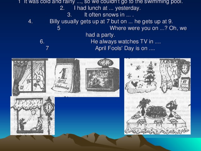 . Look at the pictures, complete the sentences and match them with the pictures.  1 It was cold and rainy ..., so we couldn't go to the swimming pool.  2. I had lunch at ... yesterday.  3. It often snows in ... .  4. Billy usually gets up at 7 but on ... he gets up at 9.   5  Where were you on ...? Oh, we had a party.  6 . He always watches TV in ....  7  April Fools' Day is on ....