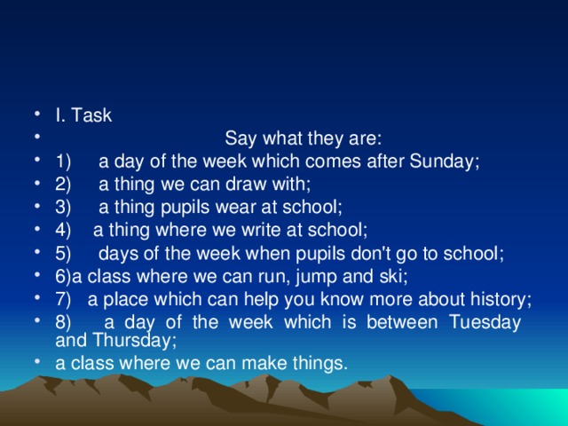 I. Task  Say what they are: 1) a day of the week which comes after Sunday; 2) a thing we can draw with; 3) a thing pupils wear at school; 4) a thing where we write at school; 5) days of the week when pupils don't go to school; 6)a class where we can run, jump and ski; 7) a place which can help you know more about history; 8) a day of the week which is between Tuesday and Thursday; a class where we can make things.