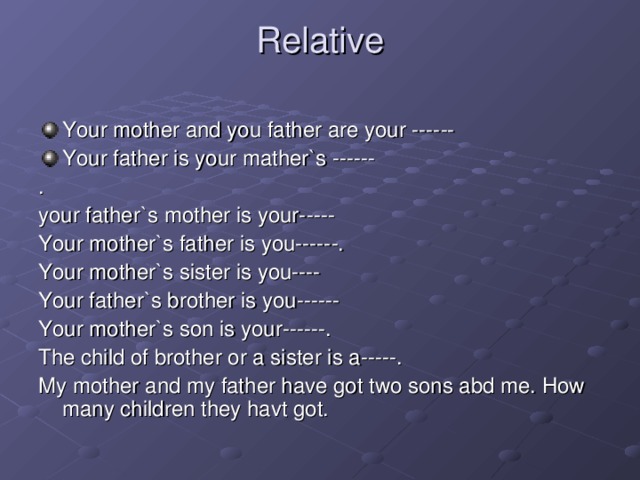 Relative   Your mother and you father are your ------ Your father is your mather`s ------ . your father`s mother is your----- Your mother`s father is you------. Your mother`s sister is you---- Your father`s brother is you------ Your mother`s son is your------. The child of brother or a sister is a-----. My mother and my father have got two sons abd me. How many children they havt got.
