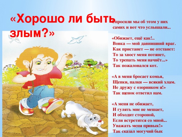 «Хорошо ли быть злым?» Спросили мы об этом у них  самих и вот что услышали...  «Обижает, ещё как!..  Вовка — мой давнишний враг.  Как пристанет — не отстанет:  То за хвост меня потянет,  То трепать меня начнёт...»  Так пожаловался кот.  «А в меня бросает комья,  Щепки, палки — всякий хлам.  Не дружу с озорником я!»  Так щенок ответил нам.  «А меня не обижает,  И гулять мне не мешает,  И обходит стороной,  Если встретится со мной...  Уважать меня привык!»  Так сказал могучий бык