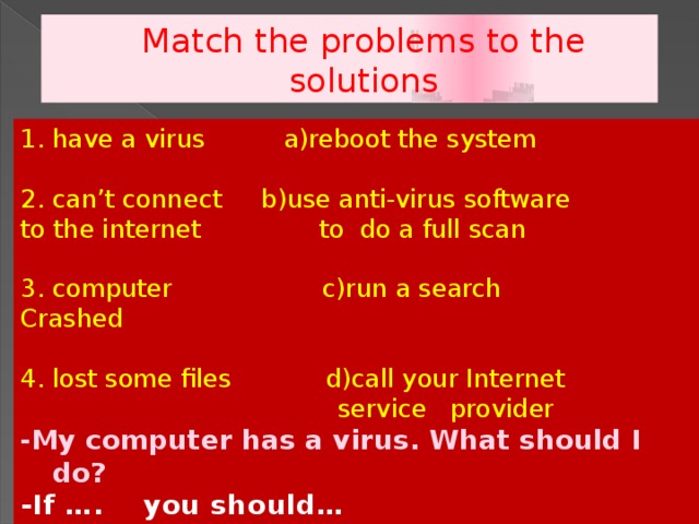Match the problems to the solutions 1. have a virus a)reboot the system 2. can’t connect b)use anti-virus software to the internet to do a full scan 3. computer c)run a search Crashed 4. lost some files d)call your Internet  service provider - My computer has a virus. What should I do? -If …. you should…