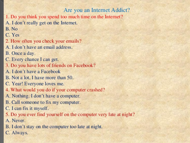 Are you an Internet Addict? 1. Do you think you spend too much time on the Internet? А. I don’t really get on the Internet. В. No С. Yes 2. How often you check your emails? A. I don’t have an email address. B. Once a day. C. Every chance I can get. 3. Do you have lots of friends on Facebook? A. I don’t have a Facebook B. Not a lot, I have more than 50. C. Year! Everyone loves me. 4. What would you do if your computer crashed? A. Nothing. I don’t have a computer. B. Call someone to fix my computer. C. I can fix it myself. 5. Do you ever find yourself on the computer very late at night? A. Never. B. I don’t stay on the computer too late at night. C. Always.  