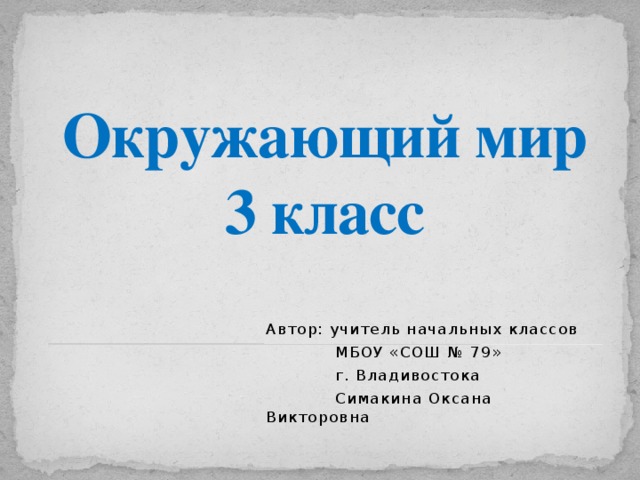 Окружающий мир  3 класс Автор: учитель начальных классов  МБОУ «СОШ № 79»  г. Владивостока  Симакина Оксана Викторовна