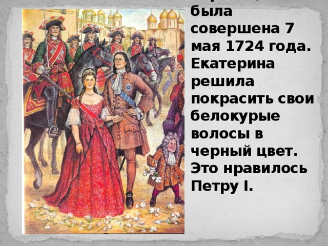 Церемония коронации была совершена 7 мая 1724 года. Екатерина решила покрасить свои белокурые волосы в черный цвет. Это нравилось Петру I.