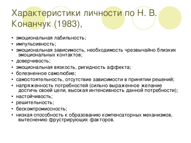 Характеристики личности по Н. В. Конанчук (1983), • эмоциональная лабильность; • импульсивность; • эмоциональная зависимость, необходимость чрезвычайно близких эмоциональных контактов; • доверчивость; • эмоциональная вязкость, ригидность аффекта; • болезненное самолюбие; • самостоятельность, отсутствие зависимости в принятии решений; • напряженность потребностей (сильно выраженное желание достичь своей цели, высокая интенсивность данной потребности); • настойчивость; • решительность; • бескомпромиссность; • низкая способность к образованию компенсаторных механизмов, вытеснению фрустрирующих факторов.