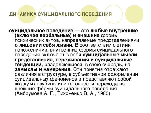 ДИНАМИКА СУИЦИДАЛЬНОГО ПОВЕДЕНИЯ суицидальное поведение — это любые внутренние (включая вербальные) и внешние формы психических актов, направляемые представлениями о лишении себя жизни. В соответствии с этими положениями, внутренние формы суицидального поведения включают в себя суицидальные мысли, представления, переживания и суицидальные тенденции, разделяющиеся, в свою очередь, на замыслы и намерения. Эти понятия отражают различия в структуре, в субъективном оформлении суицидальных феноменов и представляют собой шкалу их глубины или готовности перехода во внешние формы суицидального поведения (Амбрумова А. Г., Тихоненко В. А., 1980).