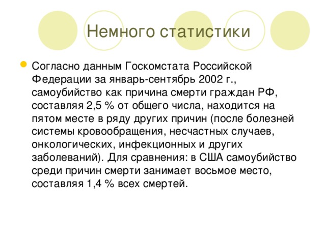 Немного статистики Согласно данным Госкомстата Российской Федерации за январь-сентябрь 2002 г., самоубийство как причина смерти граждан РФ, составляя 2,5 % от общего числа, находится на пятом месте в ряду других причин (после болезней системы кровообращения, несчастных случаев, онкологических, инфекционных и других заболеваний). Для сравнения: в США самоубийство среди причин смерти занимает восьмое место, составляя 1,4 % всех смертей.