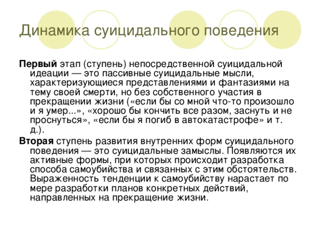 Динамика суицидального поведения Первый этап (ступень) непосредственной суицидальной идеации — это пассивные суицидальные мысли, характеризующиеся представлениями и фантазиями на тему своей смерти, но без собственного участия в прекращении жизни («если бы со мной что-то произошло и я умер...», «хорошо бы кончить все разом, заснуть и не проснуться», «если бы я погиб в автокатастрофе» и т. д.). Вторая ступень развития внутренних форм суицидального поведения — это суицидальные замыслы. Появляются их активные формы, при которых происходит разработка способа самоубийства и связанных с этим обстоятельств. Выраженность тенденции к самоубийству нарастает по мере разработки планов конкретных действий, направленных на прекращение жизни.