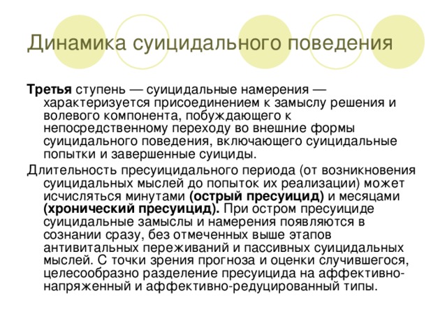 Динамика суицидального поведения Третья ступень — суицидальные намерения — характеризуется присоединением к замыслу решения и волевого компонента, побуждающего к непосредственному переходу во внешние формы суицидального поведения, включающего суицидальные попытки и завершенные суициды. Длительность пресуицидального периода (от возникновения суицидальных мыслей до попыток их реализации) может исчисляться минутами (острый пресуицид) и месяцами (хронический пресуицид). При остром пресуициде суицидальные замыслы и намерения появляются в сознании сразу, без отмеченных выше этапов антивитальных переживаний и пассивных суицидальных мыслей. С точки зрения прогноза и оценки случившегося, целесообразно разделение пресуицида на аффективно-напряженный и аффективно-редуцированный типы.