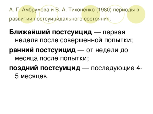 А. Г. Амбрумова и В. А. Тихоненко (1980) периоды в развитии постсуицидального состояния.  Ближайший постсуицид — первая неделя после совершенной попытки; ранний постсуицид — от недели до месяца после попытки; поздний постсуицид — последующие 4-5 месяцев.