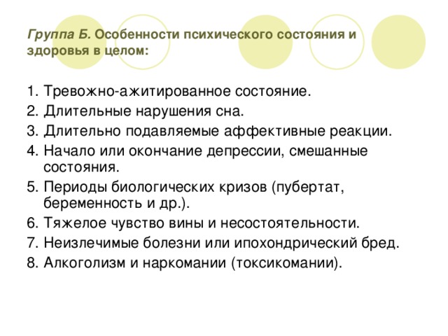 Группа Б. Особенности психического состояния и здоровья в целом: 1. Тревожно-ажитированное состояние. 2. Длительные нарушения сна. 3. Длительно подавляемые аффективные реакции. 4. Начало или окончание депрессии, смешанные состояния. 5. Периоды биологических кризов (пубертат, беременность и др.). 6. Тяжелое чувство вины и несостоятельности. 7. Неизлечимые болезни или ипохондрический бред. 8. Алкоголизм и наркомании (токсикомании).