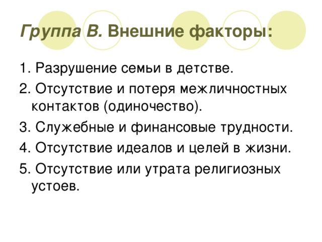 Группа В. Внешние факторы: 1. Разрушение семьи в детстве. 2. Отсутствие и потеря межличностных контактов (одиночество). 3. Служебные и финансовые трудности. 4. Отсутствие идеалов и целей в жизни. 5. Отсутствие или утрата религиозных устоев.