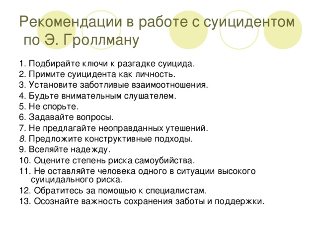 Рекомендации в работе с суицидентом по Э. Гроллману 1. Подбирайте ключи к разгадке суицида. 2. Примите суицидента как личность. 3. Установите заботливые взаимоотношения. 4. Будьте внимательным слушателем. 5. Не спорьте. 6. Задавайте вопросы. 7. Не предлагайте неоправданных утешений. 8. Предложите конструктивные подходы. 9. Вселяйте надежду. 10. Оцените степень риска самоубийства. 11. Не оставляйте человека одного в ситуации высокого суицидального риска. 12. Обратитесь за помощью к специалистам. 13. Осознайте важность сохранения заботы и поддержки.