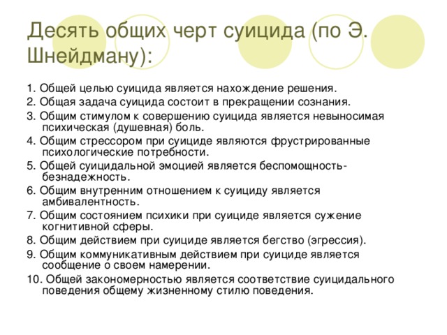 Десять общих черт суицида (по Э. Шнейдману): 1. Общей целью суицида является нахождение решения. 2. Общая задача суицида состоит в прекращении сознания. 3. Общим стимулом к совершению суицида является невыносимая психическая (душевная) боль. 4. Общим стрессором при суициде являются фрустрированные психологические потребности. 5. Общей суицидальной эмоцией является беспомощность-безнадежность. 6. Общим внутренним отношением к суициду является амбивалентность. 7. Общим состоянием психики при суициде является сужение когнитивной сферы. 8. Общим действием при суициде является бегство (эгрессия). 9. Общим коммуникативным действием при суициде является сообщение о своем намерении. 10. Общей закономерностью является соответствие суицидального поведения общему жизненному стилю поведения.