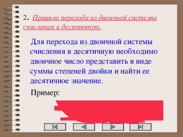 2 . Правило перехода из двоичной системы счисления в десятичную. Для перехода из двоичной системы счисления в десятичную необходимо двоичное число представить в виде суммы степеней двойки и найти ее десятичное значение. Пример: