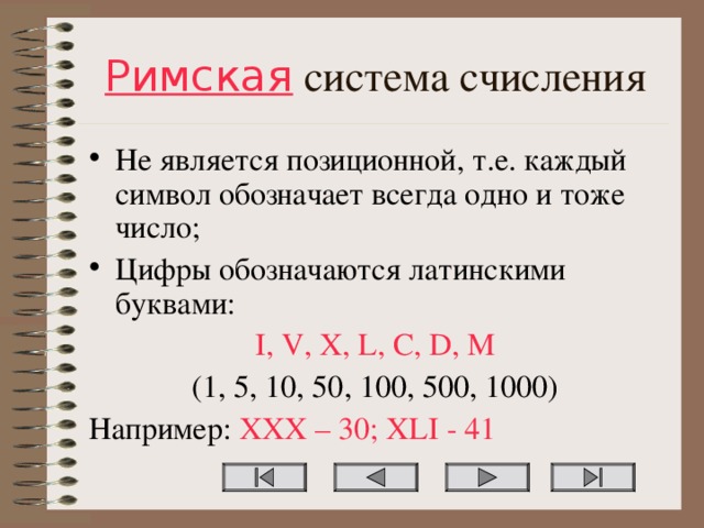 Римская система счисления Не является позиционной, т.е. каждый символ обозначает всегда одно и тоже число; Цифры обозначаются латинскими буквами: I, V, X, L, C, D, M (1, 5, 10, 50, 100, 500, 1000) Например: XXX – 30; XLI - 41